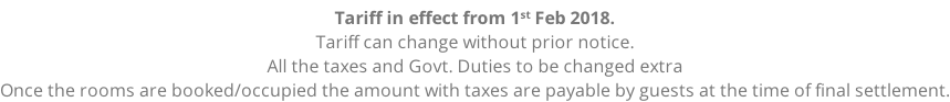 Tariff in effect from 1st Feb 2018. Tariff can change without prior notice. All the taxes and Govt. Duties to be changed extra Once the rooms are booked/occupied the amount with taxes are payable by guests at the time of final settlement.